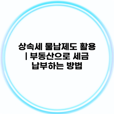 상속세 물납제도 활용 | 부동산으로 세금 납부하는 방법